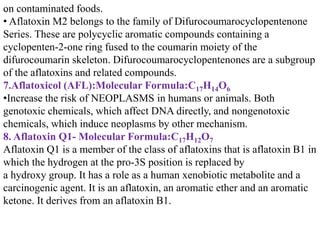 .
on contaminated foods.
• Aflatoxin M2 belongs to the family of Difurocoumarocyclopentenone
Series. These are polycyclic aromatic compounds containing a
cyclopenten-2-one ring fused to the coumarin moiety of the
difurocoumarin skeleton. Difurocoumarocyclopentenones are a subgroup
of the aflatoxins and related compounds.
7.Aflatoxicol (AFL):Molecular Formula:C17H14O6
•Increase the risk of NEOPLASMS in humans or animals. Both
genotoxic chemicals, which affect DNA directly, and nongenotoxic
chemicals, which induce neoplasms by other mechanism.
8. Aflatoxin Q1- Molecular Formula:C17H12O7
Aflatoxin Q1 is a member of the class of aflatoxins that is aflatoxin B1 in
which the hydrogen at the pro-3S position is replaced by
a hydroxy group. It has a role as a human xenobiotic metabolite and a
carcinogenic agent. It is an aflatoxin, an aromatic ether and an aromatic
ketone. It derives from an aflatoxin B1.
 