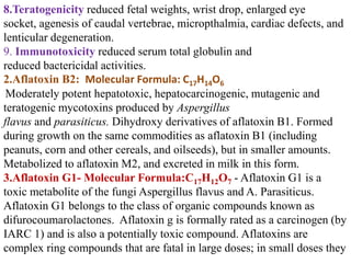 8.Teratogenicity reduced fetal weights, wrist drop, enlarged eye
socket, agenesis of caudal vertebrae, micropthalmia, cardiac defects, and
lenticular degeneration.
9. Immunotoxicity reduced serum total globulin and
reduced bactericidal activities.
2.Aflatoxin B2: Molecular Formula: C17H14O6
Moderately potent hepatotoxic, hepatocarcinogenic, mutagenic and
teratogenic mycotoxins produced by Aspergillus
flavus and parasiticus. Dihydroxy derivatives of aflatoxin B1. Formed
during growth on the same commodities as aflatoxin B1 (including
peanuts, corn and other cereals, and oilseeds), but in smaller amounts.
Metabolized to aflatoxin M2, and excreted in milk in this form.
3.Aflatoxin G1- Molecular Formula:C17H12O7 - Aflatoxin G1 is a
toxic metabolite of the fungi Aspergillus flavus and A. Parasiticus.
Aflatoxin G1 belongs to the class of organic compounds known as
difurocoumarolactones. Aflatoxin g is formally rated as a carcinogen (by
IARC 1) and is also a potentially toxic compound. Aflatoxins are
complex ring compounds that are fatal in large doses; in small doses they
 