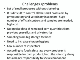 Challenges /problems
• Lot of small producers without clustering
• It is difficult to control all the small producers by
phytosanitary and veterinary inspectors- huge
number of official controls and samples are needed,
high cost
• No precise data of remained corn quantities from
previous year-silos and private cribs
• Sampling from big storage facilities
• Need to increase storage hygiene
• Low number of inspectors
• According to food safety law every producer is
responsible for own product, but...the ministry alway
has a heavy responsibility to social component
 