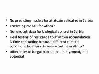 • No predicting models for aflatoxin validated in Serbia
• Predicting models for Africa?
• Not enough data for biological control in Serbia
• Field testing of resistance to aflatoxin accumulation
is time consuming because different climatic
conditions from year to year – testing in Africa?
• Differences in fungal population- in mycotoxigenic
potential
 