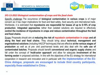 40
SFS-13-2015 Biological contamination of crops and the food chain
Specific challenge: The occurrence of biological contamination in various crops is of major
concern as it has major implications for food and feed safety, food security and international trade.
Worldwide, it is estimated that mycotoxins are responsible for losses of up to 5-10% of crop
production. Integrated approaches rather than isolated solutions are required to effectively
control the incidence of mycotoxins in crops and reduce contamination throughout the feed
and food chains.
Scope: Proposals should aim at reducing the risk of mycotoxin contamination in crops and all
along the feed and food chains. They should bring about technical, management and
organisational solutions (including HACCP techniques) that are effective at the various stages of
production as well as at pre- and post-harvest levels and also deal with the safe use of
contaminated batches. Proposals should benefit conventional and organic supply chains and
fall under the concept of 'multi-actor approach' and allow for adequate involvement of the
farming sector in proposed activities. In line with the objectives of the EU strategy for international
cooperation in research and innovation and in particular with the implementation of the EU-
China dialogue, proposals are encouraged to include third country participants,
especially those established in China .
 