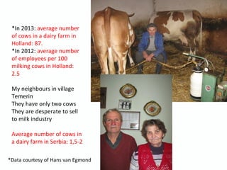 *In 2013: average number
of cows in a dairy farm in
Holland: 87.
*In 2012: average number
of employees per 100
milking cows in Holland:
2.5
My neighbours in village
Temerin
They have only two cows
They are desperate to sell
to milk industry
Average number of cows in
a dairy farm in Serbia: 1,5-2
*Data courtesy of Hans van Egmond
 