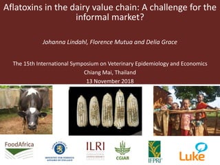 Aflatoxins in the dairy value chain: A challenge for the
informal market?
Johanna Lindahl, Florence Mutua and Delia Grace
The 15th International Symposium on Veterinary Epidemiology and Economics
Chiang Mai, Thailand
13 November 2018
 