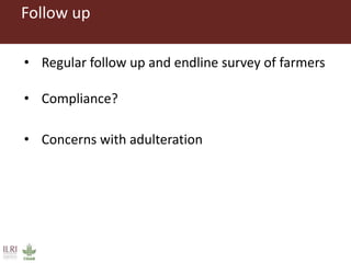 Follow up
• Regular follow up and endline survey of farmers
• Compliance?
• Concerns with adulteration
 