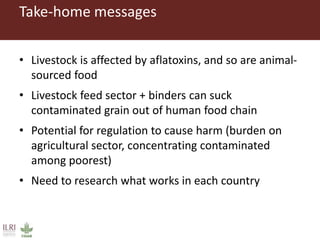 Take-home messages
• Livestock is affected by aflatoxins, and so are animal-
sourced food
• Livestock feed sector + binders can suck
contaminated grain out of human food chain
• Potential for regulation to cause harm (burden on
agricultural sector, concentrating contaminated
among poorest)
• Need to research what works in each country
 