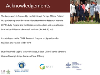 The Kenya work is financed by the Ministry of Foreign Affairs, Finland
in a partnership with the International Food Policy Research Institute
(IFPRI), Luke Finland and the Biosciences in eastern and central Africa –
International Livestock Research Institute (BecA–ILRI) hub
It contributes to the CGIAR Research Program on Agriculture for
Nutrition and Health, led by IFPRI
Students: Irene Kagera, Maureen Mijide, Gladys Owino, Daniel Senerwa,
Gideon Mwangi, Anima Sirma and Sara Ahlberg
Acknowledgements
 