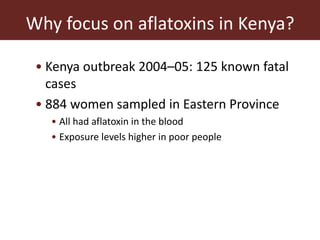 Why focus on aflatoxins in Kenya?
• Kenya outbreak 2004–05: 125 known fatal
cases
• 884 women sampled in Eastern Province
• All had aflatoxin in the blood
• Exposure levels higher in poor people
 