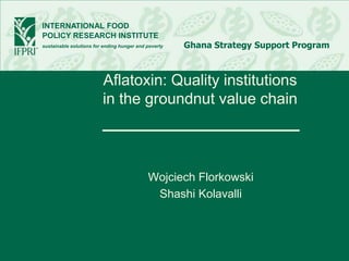 INTERNATIONAL FOOD
POLICY RESEARCH INSTITUTE
sustainable solutions for ending hunger and poverty   Ghana Strategy Support Program



                         Aflatoxin: Quality institutions
                         in the groundnut value chain



                                            Wojciech Florkowski
                                             Shashi Kolavalli
 