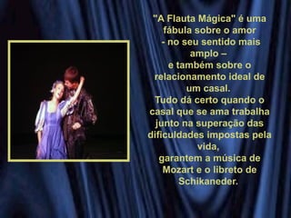 "A Flauta Mágica" é uma
fábula sobre o amor
- no seu sentido mais
amplo –
e também sobre o
relacionamento ideal de
um casal.
Tudo dá certo quando o
casal que se ama trabalha
junto na superação das
dificuldades impostas pela
vida,
garantem a música de
Mozart e o libreto de
Schikaneder.
 