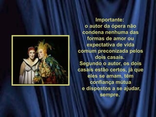 Importante:
o autor da ópera não
condena nenhuma das
formas de amor ou
expectativa de vida
comum preconizada pelos
dois casais.
Segundo o autor, os dois
casais estão certos, já que
eles se amam, têm
confiança mútua
e dispostos a se ajudar,
sempre.
 