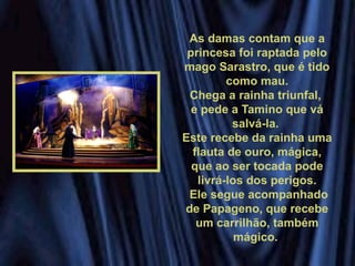 As damas contam que a
princesa foi raptada pelo
mago Sarastro, que é tido
como mau.
Chega a rainha triunfal,
e pede a Tamino que vá
salvá-la.
Este recebe da rainha uma
flauta de ouro, mágica,
que ao ser tocada pode
livrá-los dos perigos.
Ele segue acompanhado
de Papageno, que recebe
um carrilhão, também
mágico.
 