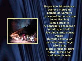 No palácio, Monostatos,
escravo mouro do
palácio de Sarastro
(o sacerdote de Isis que
levou Pamina)
tenta seduzí-la.
O sacerdote descobre e
manda que a solte.
Ele ainda tenta outras
vezes.
Durante a trama, se
percebe que o mago
não é mau
e que o rapto foi para
salvar Tamina das
maldades da mãe.
 