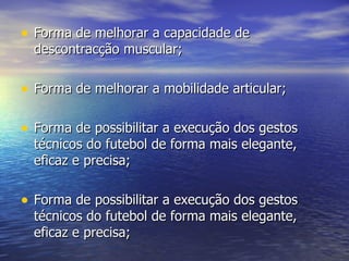 Forma de melhorar a capacidade de descontracção muscular; Forma de melhorar a mobilidade articular; Forma de possibilitar a execução dos gestos técnicos do futebol de forma mais elegante, eficaz e precisa; Forma de possibilitar a execução dos gestos técnicos do futebol de forma mais elegante, eficaz e precisa; 