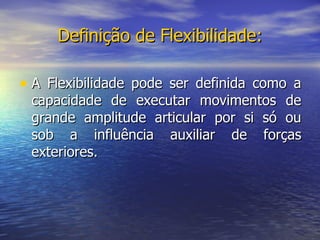 Definição de Flexibilidade: A Flexibilidade pode ser definida como a capacidade de executar movimentos de grande amplitude articular por si só ou sob a influência auxiliar de forças exteriores. 