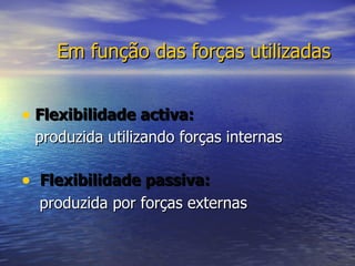 Em função das forças utilizadas Flexibilidade activa:   produzida utilizando forças internas   Flexibilidade passiva:    produzida por forças externas 