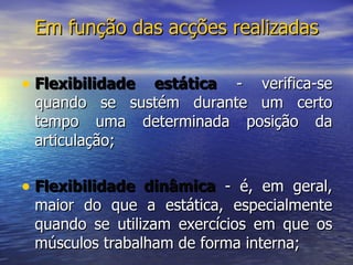 Em função das acções realizadas Flexibilidade estática  - verifica-se quando se sustém durante um certo tempo uma determinada posição da articulação;  Flexibilidade dinâmica  - é, em geral, maior do que a estática, especialmente quando se utilizam exercícios em que os músculos trabalham de forma interna;  