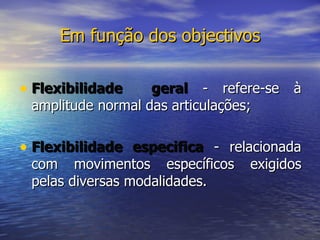 Em função dos objectivos Flexibilidade  geral  - refere-se à amplitude normal das articulações;  Flexibilidade especifica  - relacionada com movimentos específicos exigidos pelas diversas modalidades.  