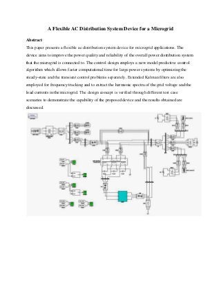 A Flexible AC Distribution System Device for a Microgrid 
Abstract 
This paper presents a flexible ac distribution system device for microgrid applications. The 
device aims to improve the power quality and reliability of the overall power distribution system 
that the microgrid is connected to. The control design employs a new model predictive control 
algorithm which allows faster computational time for large power systems by optimizing the 
steady-state and the transient control problems separately. Extended Kalman filters are also 
employed for frequency tracking and to extract the harmonic spectra of the grid voltage and the 
load currents in the microgrid. The design concept is verified through different test case 
scenarios to demonstrate the capability of the proposed device and the results obtained are 
discussed. 
 