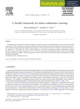 A flexible framework for online collaborative learning
Petrea Redmond a,⁎, Jennifer V. Lock b,1
a
University of Southern Queensland, Faculty of Education, West Street, Toowoomba, Qld, 4350, Australia
b
University of Calgary, Faculty of Education, 2500 University Drive, NW, Calgary, AB, Canada T2N 1N4
Accepted 23 August 2006
Abstract
This paper presents a framework for online collaborative learning, also known as telecollaboration. At the centre of this flexible
framework are online collaborative educational experiences where knowledge creation and knowledge in action are the nexus of
social, teaching and cognitive presence based on the Community of Inquiry model of Garrison, Anderson and Archers [Garrison, D.
R., Anderson, T., and Archer, W. (1999). Critical thinking in a text-based environment: Computer conferencing in higher
education. Internet and Higher Education, 2(2–3), 87–105]. The framework provided should guide educators as they design,
develop and implement authentic educational experiences within local, national or international settings in partnership with other
educational stakeholders.
© 2006 Elsevier Inc. All rights reserved.
Keywords: Collaboration; Community of inquiry; Telecollaboration; Online
1. Introduction
Constructivist learning environments enhanced through the use of technology integration have opened new spaces for
teaching and learning at the post-secondary level. The emphasis of learning needs to move away from how learners learn to
who they learn from (Fowler & Mayes, 1999). Information communication technologies (ICT) provides an array of forums
for students, colleagues, mentors, instructors, and experts to access and interact with a plethora of resources and people to
support innovative ways for curriculum to be taken up and to foster dynamic discussions as part of a rich learning
experience. “The capability of extending learning beyond the classroom and creating relationships allows students to
construct their learning through their environment and at their individual learning rates” (Brown, 2004, p. 36).
McCurdy and Schroeder (2006) comment that because higher education is “(s)purred by competition and the need
to address the explosion of information and knowledge, we are pushed toward finding new ways to work together”
(p. 63). If there is to be innovation and change “as the new technology requires, as the knowledge industry requires, and
as students demand — then it follows that academics must become researchers in teaching” (Laurillard, 2002, p. 22). In
support of innovative teaching and learning experiences, La Grange and Foulke (2004), argue that “ICTs must be
Internet and Higher Education 9 (2006) 267–276
⁎ Corresponding author. Currently on faculty exchange at University of Calgary, Canada. Tel.: +1 403 220 6321; fax: +1 403 282 3005.
E-mail addresses: redmond@usq.edu.au (P. Redmond), jvlock@ucalgary.ca (J.V. Lock).
1
Tel.: +1 403 220 6321; fax: +1 403 282 3005.
1096-7516/$ - see front matter © 2006 Elsevier Inc. All rights reserved.
doi:10.1016/j.iheduc.2006.08.003
 