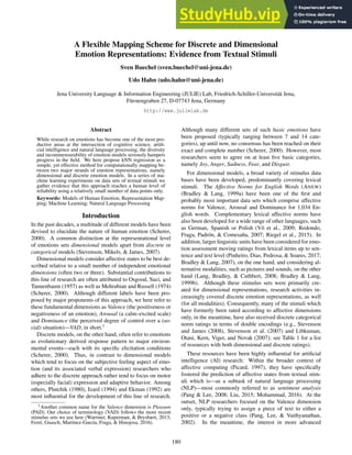 A Flexible Mapping Scheme for Discrete and Dimensional
Emotion Representations: Evidence from Textual Stimuli
Sven Buechel (sven.buechel@uni-jena.de)
Udo Hahn (udo.hahn@uni-jena.de)
Jena University Language & Information Engineering (JULIE) Lab, Friedrich-Schiller-Universität Jena,
Fürstengraben 27, D-07743 Jena, Germany
http://www.julielab.de
Abstract
While research on emotions has become one of the most pro-
ductive areas at the intersection of cognitive science, artifi-
cial intelligence and natural language processing, the diversity
and incommensurability of emotion models seriously hampers
progress in the field. We here propose kNN regression as a
simple, yet effective method for computationally mapping be-
tween two major strands of emotion representations, namely
dimensional and discrete emotion models. In a series of ma-
chine learning experiments on data sets of textual stimuli we
gather evidence that this approach reaches a human level of
reliability using a relatively small number of data points only.
Keywords: Models of Human Emotion; Representation Map-
ping; Machine Learning; Natural Language Processing
Introduction
In the past decades, a multitude of different models have been
devised to elucidate the nature of human emotion (Scherer,
2000). A common distinction at the representational level
of emotions sets dimensional models apart from discrete or
categorical models (Stevenson, Mikels, & James, 2007).
Dimensional models consider affective states to be best de-
scribed relative to a small number of independent emotional
dimensions (often two or three). Substantial contributions to
this line of research are often attributed to Osgood, Suci, and
Tannenbaum (1957) as well as Mehrabian and Russell (1974)
(Scherer, 2000). Although different labels have been pro-
posed by major proponents of this approach, we here refer to
these fundamental dimensions as Valence (the positiveness or
negativeness of an emotion), Arousal (a calm–excited scale)
and Dominance (the perceived degree of control over a (so-
cial) situation)—VAD, in short.1
Discrete models, on the other hand, often refer to emotions
as evolutionary derived response pattern to major environ-
mental events—each with its specific elicitation conditions
(Scherer, 2000). Thus, in contrast to dimensional models
which tend to focus on the subjective feeling aspect of emo-
tion (and its associated verbal expression) researchers who
adhere to the discrete approach rather tend to focus on motor
(especially facial) expression and adaptive behavior. Among
others, Plutchik (1980), Izard (1994) and Ekman (1992) are
most influential for the development of this line of research.
1Another common name for the Valence dimension is Pleasure
(PAD). Our choice of terminology (VAD) follows the more recent
stimulus sets we use here (Warriner, Kuperman, & Brysbært, 2013;
Ferré, Guasch, Martı́nez-Garcı́a, Fraga, & Hinojosa, 2016).
Although many different sets of such basic emotions have
been proposed (typically ranging between 7 and 14 cate-
gories), up until now, no consensus has been reached on their
exact and complete number (Scherer, 2000). However, most
researchers seem to agree on at least five basic categories,
namely Joy, Anger, Sadness, Fear, and Disgust.
For dimensional models, a broad variety of stimulus data
bases have been developed, predominantly covering lexical
stimuli. The Affective Norms for English Words (ANEW)
(Bradley & Lang, 1999a) have been one of the first and
probably most important data sets which comprise affective
norms for Valence, Arousal and Dominance for 1,034 En-
glish words. Complementary lexical affective norms have
also been developed for a wide range of other languages, such
as German, Spanish or Polish (Võ et al., 2009; Redondo,
Fraga, Padrón, & Comesaña, 2007; Riegel et al., 2015). In
addition, larger linguistic units have been considered for emo-
tion assessment moving ratings from lexical items up to sen-
tence and text level (Pinheiro, Dias, Pedrosa, & Soares, 2017;
Bradley & Lang, 2007), on the one hand, and considering al-
ternative modalities, such as pictures and sounds, on the other
hand (Lang, Bradley, & Cuthbert, 2008; Bradley & Lang,
1999b). Although these stimulus sets were primarily cre-
ated for dimensional representations, research activities in-
creasingly covered discrete emotion representations, as well
(for all modalities). Consequently, many of the stimuli which
have formerly been rated according to affective dimensions
only, in the meantime, have also received discrete categorical
norm ratings in terms of double encodings (e.g., Stevenson
and James (2008), Stevenson et al. (2007) and Libkuman,
Otani, Kern, Viger, and Novak (2007); see Table 1 for a list
of resources with both dimensional and discrete ratings).
These resources have been highly influential for artificial
intelligence (AI) research: Within the broader context of
affective computing (Picard, 1997), they have specifically
fostered the prediction of affective states from textual stim-
uli which is—as a subtask of natural language processing
(NLP)—most commonly referred to as sentiment analysis
(Pang & Lee, 2008; Liu, 2015; Mohammad, 2016). At the
outset, NLP researchers focused on the Valence dimension
only, typically trying to assign a piece of text to either a
positive or a negative class (Pang, Lee, & Vaithyanathan,
2002). In the meantime, the interest in more advanced
180
 
