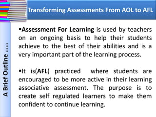 Transforming Assessments From AOL to AFL
ABriefOutline……
Assessment For Learning is used by teachers
on an ongoing basis to help their students
achieve to the best of their abilities and is a
very important part of the learning process.
It is(AFL) practiced where students are
encouraged to be more active in their learning
associative assessment. The purpose is to
create self regulated learners to make them
confident to continue learning.
 