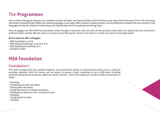The Programmes
Most scholars distinguish between two standard varieties of Arabic: the Classical Arabic (CA) of the Quran and early Islamic literature (7th to 9th centuries),
and Modern Standard Arabic (MSA), the standard language in use today. MSA is based on classical Arabic, and the diﬀerences between the two varieties of the
language are directly related to modernizing and simpliﬁcation, both in speaking and writing styles.
Here, at polyglot we oﬀer MSA from foundation levels through to advanced. Also we cover all the necessary skills which are required for you to become a
proﬁcient Arabic speaker. We also tailor our courses around the speciﬁc needs of our learners to make our courses more target based.
Here is what we oﬀer at Polyglot:
• MSA Foundation l, ll & lll
• MSA Reading & Writing l, ll, lll, lV, V & Vl
• MSA Speaking & Listenting l & ll
• Acadamic Arabic
MSA Foundation
Foundation I
This level is designed for the complete beginner and concentrates mainly on conversational skills across a variety of
everyday situations. With this course, you can expect to acquire a basic vocabulary of up to 500 words including
personal and possessive pronouns, adjectives, places and jobs – which will enable you to hold a simple conversation in
Arabic.
• Greetings
• Introducing yourself and others
• Talking about the family
• Giving descriptions of people and places
• Talking about where you live • Giving directions
• Shopping
• Using plurals in Arabic
• Numbers
 