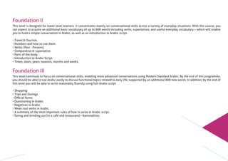 Foundation II
This level is designed for lower level learners. It concentrates mainly on conversational skills across a variety of everyday situations. With this course, you
can expect to acquire an additional basic vocabulary of up to 800 words including verbs, superlatives, and useful everyday vocabulary – which will enable
you to hold a simple conversation in Arabic, as well as an introduction to Arabic script.
• Travel & Tourism.
• Numbers and how to use them.
• Verbs: (Past - Present).
• Comparative & superlative.
• Parts of the body.
• Introduction to Arabic Script.
• Times, dates, years, seasons, months and weeks.
Foundation III
This level continues to focus on conversational skills, enabling more advanced conversations using Modern Standard Arabic. By the end of this programme,
you should be able to use Arabic easily to discuss functional topics related to daily life, supported by an additional 600 new words. In addition, by the end of
this level you will be able to write reasonably ﬂuently using full-Arabic script.
• Shopping
• Trips and Outings
• Oﬃcial forms
• Questioning in Arabic
• Negatives in Arabic
• Weak root verbs in Arabic
• A summary of the most important rules of how to write in Arabic script.
• Eating and drinking out (in a café and restaurant) • Nationalities
 