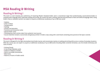 MSA Reading & Writing
Reading & Writing I
This level is a start towards your proﬁciency of mastering Modern Standard Arabic and is a transitional stage from predominantly conversational Arabic to
studying other language skills, especially reading and writing. All content has been carefully selected and presented to meet and fulﬁll all language skills. Using
Arabic script as standard, learners can expect to acquire an additional vocabulary of up to 500 new words
• Hobbies
• Cities in Oman
• Transportation
• Feelings
• Schools and education
• Transitive and intransitive verbs
• Special Arabic verbs
• Contemporary short articles taken from authentic local sources
• Course materials include a course book and glossary written in Arabic script, along with a work book containing extra practice of all topics covered.
Reading & Writing II
This level is designed for the high intermediate level Arabic learner, and concentrates mainly on reading and writing skills across a variety of everyday situations.
With this course, you can expect to acquire an additional vocabulary of up to 600 words including Arabic sentence formation, use of an Arabic dictionary and
roots of words.
• Visiting friends
• A trip to Bani Wahaiba sands
• Subjects & Objects in Arabic
• How to use Arabic dictionaries
• Word roots
• Patterns of nouns in Arabic words
 