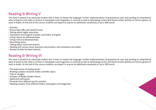 Reading & Writing V
This level is aimed at an advanced student who is keen to master the language. Further implementation of grammatical rules and wording to comprehend
what is heard on the radio or written in newspapers and magazines is covered, as well as developing correct and ﬂuent written abilities of various genres of
texts in Arabic. At the end of this course students can expect to acquire an additional vocabulary of up to 600 words.
• Adverbs.
• Discussing traﬃc and related issues.
• Talking about higher education.
• Translation from English to Arabic and Arabic to English.
• Using ( kaana wa akhawaatuhaa).
• Using ( inna wa akhawaatuhaa).
• Describing status.
• Talking about travel and airports.
• Dealing with various texts, questions and answers, and translation into Arabic.
• Review of what has been learned.
Reading & Writing VI
This level is aimed at an advanced student who is keen to master the language. Further implementation of grammatical rules and wording to comprehend
what is heard on the radio or written in newspapers and magazines is covered, as well as developing correct and ﬂuent written abilities of various genres of
texts in Arabic. At the end of this course students can expect to acquire an additional vocabulary of up to 500 words.
• The importance of reading books
• Reading samples of earlier Arabic scientiﬁc topics
• Trips & voyages
• Samples of Modern Arabic Poems
• Aphorisms &Proverbs
• Proverbs from diﬀerent world countries
• Reading samples from diﬀerent Arabic newspapers and magazines
 