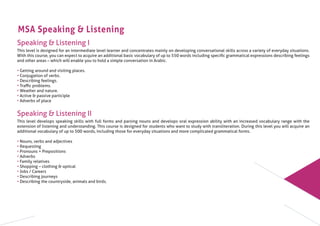 MSA Speaking & Listening
Speaking & Listening I
This level is designed for an intermediate level learner and concentrates mainly on developing conversational skills across a variety of everyday situations.
With this course, you can expect to acquire an additional basic vocabulary of up to 550 words including speciﬁc grammatical expressions describing feelings
and other areas – which will enable you to hold a simple conversation in Arabic.
• Getting around and visiting places.
• Conjugation of verbs.
• Describing feelings.
• Traﬃc problems.
• Weather and nature.
• Active & passive participle
• Adverbs of place
Speaking & Listening II
This level develops speaking skills with full forms and parsing nouns and develops oral expression ability with an increased vocabulary range with the
extension of listening and understanding. This course is designed for students who want to study with transliteration. During this level you will acquire an
additional vocabulary of up to 500 words, including those for everyday situations and more complicated grammatical forms.
• Nouns, verbs and adjectives
• Requesting
• Pronouns + Prepositions
• Adverbs
• Family relatives
• Shopping – clothing & optical
• Jobs / Careers
• Describing journeys
• Describing the countryside, animals and birds.
 