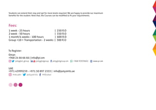 Students can extend their stay and opt for more levels required. We are happy to provide our maximum
beneﬁts for the student. Note that, the Courses can be modiﬁed to ﬁt your requirements.
Fees:
1 week - 25 hours | 250 R.O
2 week - 50 hours | 350 R.O
1 month/4 weeks - 100 hours | 600 R.O
Group +10 + Transportation - 2 weeks | 300 R.O
ihduabi polyskills IHDubai
UAE
+971 43999259 - +971 50 897 2333 | info@polyskills.ae
To Register:
Oman
+968 24 66 66 66 | info@pi.om
www.pi.om
 