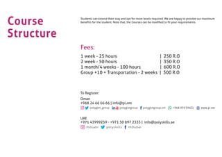 Course
Structure
Students can extend their stay and opt for more levels required. We are happy to provide our maximum
beneﬁts for the student. Note that, the Courses can be modiﬁed to ﬁt your requirements.
Fees:
1 week - 25 hours | 250 R.O
2 week - 50 hours | 350 R.O
1 month/4 weeks - 100 hours | 600 R.O
Group +10 + Transportation - 2 weeks | 300 R.O
ihduabi polyskills IHDubai
UAE
+971 43999259 - +971 50 897 2333 | info@polyskills.ae
To Register:
Oman
+968 24 66 66 66 | info@pi.om
www.pi.om
 