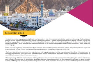 • Arabic is the principal language spoken by Omanis, who have spoken it since the immigration of Arab tribes nearly two millennia ago. The Omani dialect
generally is close to modern standard Arabic, although coastal dialects employ a number of loanwords from Baluchi, Persian, Urdu and Gujarati (two
Indo-Aryan languages), and even Portuguese. The mountain peoples of Dhofar, as well as several small nomadic groups in the desert between Dhofar and
northern Oman, speak a variety of unique South Arabian languages that are not mutually intelligible with modern Arabic. And, English is widely spoken as a
second language.
• Oman has a very long history and was known as Magan to ancient Persian and Mesopotamian civilizations and was an important producer of copper and
ornamental stone. The Arab tribes in Oman adopted Islam during the lifetime of the prophet Muhammad (c.570–632)
• The Omani national identity has evolved from its predominant Arab language and culture, its tribal organization, and Islam. Oman withstood attempts by
classical Islamic empires to subdue the country, and the Portuguese invasion of the sixteenth century was conﬁned to coastal ports and was terminated by
national Omani resistance in the mid-seventeenth century.
• A large percentage of Omanis live in rural areas and many others own land and property in the countryside even though they live and work in the towns.
Many of those in the countryside are self-suﬃcient farmers and ﬁshermen. Livestock production is the basis of agricultural activity in the center and south
of Oman, with ﬁshing along Oman’s long coastline coming a close second. Nearly one-third of Omani’s non oil exports come from agriculture and ﬁsheries.
Facts about Oman
 