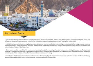 • Agriculture and ﬁshing are the traditional economic activities in Oman. Dates and limes, make up most of the country’s exports. Coconut palms, wheat, and
bananas are also grown. Cattle are raised in Dhofar. Fish and shellﬁsh exports create a steady income of roughly $40 million (USD).
• In 1986, Oman opened its ﬁrst university. Built upon a combination of American and English models of higher education, the ﬁrst colleges were of medicine,
engineering, science, Islamic studies and education, and agriculture. In the 1990s, several more colleges were opened including a faculty of commerce and
economics and a faculty of Shari’ahand law.
• Omani cuisine revolves around rice. The morning meal is not signiﬁcant, often consisting of bread or leftovers from the day before, and tea. The main meal
of the day is in early to mid-afternoon. It is generally a large dish of rice with a thin sauce and meat or ﬁsh. The evening meal is generally very light, sometimes
consisting only of fruit or bread and tea. The inﬂuence of Indian cooking is very strong.
• Dates, fresh or dried, are important to the diet and to the ritual of hospitality. Equally important is Halwa a sweet confection based on clariﬁed butter, honey,
and spices. Both are served to guests with strong, bitter, and often cardamom-scented coﬀee.
Facts about Oman
 