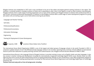 Polyglot Institute was established in 1975 and is now considered to be one of the oldest and largest general training institutes in the region. The
institute is currently located in multiple locations in Oman and is expanding to other cities in the regions, as well as other locations internationally.
Polyglot institute covers a wide range of training programme such as many of the students join Polyglot institute to enhance their professional skills as
part of their continuous professional development. In addition to that Polyglot Institute oﬀers a wide range of career development programs for young
job seekers who are looking to gain a set of skills before entering the job market.
The International House World Organisation (IHWO) is one of the largest and oldest groups of language schools in the world. Founded in 1953, it
comprises a global network of over 150 aﬃliated private language schools in 52 countries, spanning every continent. Schools aﬃliate to International
House to prove their dedication to quality teaching, facilities and student/teacher care. Polyglot Institute became aﬃliated to IHWO in 2007.
International House Muscat is the Language School of Polyglot Institute. It provides training in areas such as English, Arabic and other languages. It also
has courses in teacher training and development including the internationally recognised Cambridge English CELTA course. Besides these, we oﬀer
high-end short term courses for skills enhancement and for re-skilling professionals. Besides its own certiﬁcations, it also oﬀers programmes mapped to
the certiﬁcation curricula of leading awarding bodies including The International House World Organisation and Cambridge English (part of Cambridge
University, UK).
Trainees come and study with us from all backgrounds, including:
Languages and Teacher Training
Soft Skills
Professional Qualiﬁcations
Professional Accountancy
Information Technology
Engineering
Training for Employment & Career Development
Capacity: 1500 Locations: Oman, Dubai, Cairo, Frankfurt
 