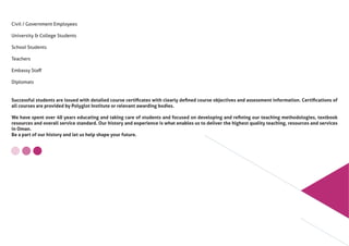 Civil / Government Employees
University & College Students
School Students
Teachers
Embassy Staﬀ
Diplomats
Successful students are issued with detailed course certiﬁcates with clearly deﬁned course objectives and assessment information. Certiﬁcations of
all courses are provided by Polyglot Institute or relevant awarding bodies.
We have spent over 40 years educating and taking care of students and focused on developing and reﬁning our teaching methodologies, textbook
resources and overall service standard. Our history and experience is what enables us to deliver the highest quality teaching, resources and services
in Oman.
Be a part of our history and let us help shape your future.
 