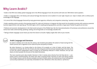 Why Learn Arabic?
• Arabic is the ﬁfth most widely spoken language and is the oﬃcial language of over 20 countries with well over 300 million native speakers.
• Arabic is a language with a rich literary and cultural heritage that deserves to be studied in its own right. Anyone can major in Arabic with or without prior
knowledge of the language.
• It is one of the critical languages favoured by many government agencies, militaries, and companies conducting business in the Arab world.
• Arabic-speaking nations provide a fast growing market for trade and initiatives to integrate the Arab world into the global economy with numerous potential
business opportunities now opening up. The Arab region, with its rapidly growing population, provides a huge export market for goods and services.
• Political and economic developments in the Arab world and parts of the Middle East, like the internationalisation of businesses and professions around the
world, have made understanding, speaking, reading, and writing Arabic an increasingly valuable skill.
• Taking an Arabic language course means you have the chance to include a highly sought-after skill on your resume.
Arabic Language and Literature
Its seeds in Arabian soil in the late 5th century, two hundred years before the advent of Islam during the Pre-
Islamic period, and is regarded as the collective prose and poetry of Arabia.
No other literature is so closely allied to the history of its people as is that of Arabic and the Arabs. The
monotony of nomadic life, the rise of Islam, the Arab conquests and the eventual reawakening of the Arab world
to form the vibrant independent states of today are all faithfully reﬂected in Arabic literature, the ups and
downs of which parallel the fortunes of the Arabs themselves.
The most essential point about Arabic literature is that it mostly stems directly from the Holy Qur’an ― pre-
Islamic poetry notwithstanding. The Arabs were able to develop Arabic literature on their own being isolated
from foreign cultures and the earliest examples we have of Arabic poetry, the authenticity of most having been
conclusively established, are especially remarkable for their reﬁnement, often described as “perfection.”
 