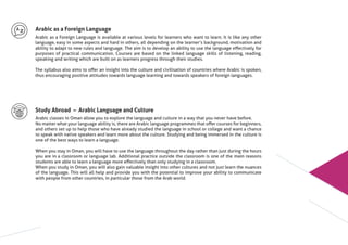 Arabic as a Foreign Language
Arabic as a Foreign Language is available at various levels for learners who want to learn. It is like any other
language, easy in some aspects and hard in others, all depending on the learner’s background, motivation and
ability to adapt to new rules and language. The aim is to develop an ability to use the language eﬀectively for
purposes of practical communication. Courses are based on the linked language skills of listening, reading,
speaking and writing which are built on as learners progress through their studies.
The syllabus also aims to oﬀer an insight into the culture and civilisation of countries where Arabic is spoken,
thus encouraging positive attitudes towards language learning and towards speakers of foreign languages.
Study Abroad – Arabic Language and Culture
Arabic classes in Oman allow you to explore the language and culture in a way that you never have before.
No matter what your language ability is, there are Arabic language programmes that oﬀer courses for beginners,
and others set up to help those who have already studied the language in school or college and want a chance
to speak with native speakers and learn more about the culture. Studying and being immersed in the culture is
one of the best ways to learn a language.
When you stay in Oman, you will have to use the language throughout the day rather than just during the hours
you are in a classroom or language lab. Additional practice outside the classroom is one of the main reasons
students are able to learn a language more eﬀectively than only studying in a classroom.
When you study in Oman, you will also gain valuable insight into other cultures and not just learn the nuances
of the language. This will all help and provide you with the potential to improve your ability to communicate
with people from other countries, in particular those from the Arab world.
 