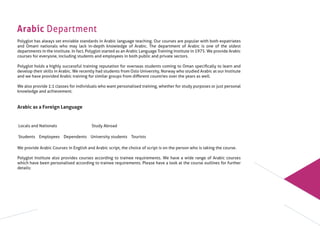 Arabic Department
Polyglot has always set enviable standards in Arabic language teaching. Our courses are popular with both expatriates
and Omani nationals who may lack in-depth knowledge of Arabic. The department of Arabic is one of the oldest
departments in the institute. In fact, Polyglot started as an Arabic Language Training Institute in 1975. We provide Arabic
courses for everyone, including students and employees in both public and private sectors.
Polyglot holds a highly successful training reputation for overseas students coming to Oman speciﬁcally to learn and
develop their skills in Arabic. We recently had students from Oslo University, Norway who studied Arabic at our Institute
and we have provided Arabic training for similar groups from diﬀerent countries over the years as well.
We also provide 1:1 classes for individuals who want personalised training, whether for study purposes or just personal
knowledge and achievement.
Arabic as a Foreign Language
We provide Arabic Courses in English and Arabic script, the choice of script is on the person who is taking the course.
Polyglot Institute also provides courses according to trainee requirements. We have a wide range of Arabic courses
which have been personalised according to trainee requirements. Please have a look at the course outlines for further
details:
Locals and Nationals Study Abroad
Students Employees Dependents University students Tourists
 