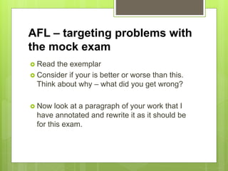 AFL – targeting problems with
the mock exam
 Read the exemplar
 Consider if your is better or worse than this.
Think about why – what did you get wrong?
 Now look at a paragraph of your work that I
have annotated and rewrite it as it should be
for this exam.
 