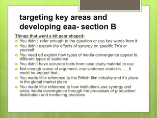 targeting key areas and
developing eaa- section B
Things that went a bit pear shaped:
 You didn’t refer enough to the question or use key words from it
 You didn’t explain the effects of synergy on specific TA’s or
yourself
 You need ed explain how types of media convergence appeal to
different types of audience
 You didn’t have accurate facts from case study material to use
 Not enough sense of argument- one sentence starter is …..It
could be argued that…
 You made little reference to the British film industry and it’s place
in the global market place
 You made little reference to how institutions use synergy and
cross media convergence through the processes of production/
distribution and marketing practices
 