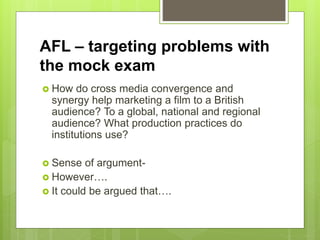 AFL – targeting problems with
the mock exam
 How do cross media convergence and
synergy help marketing a film to a British
audience? To a global, national and regional
audience? What production practices do
institutions use?
 Sense of argument-
 However….
 It could be argued that….
 