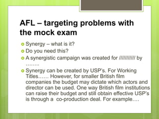 AFL – targeting problems with
the mock exam
 Synergy – what is it?
 Do you need this?
 A synergistic campaign was created for /////////// by
……..
 Synergy can be created by USP’s. For Working
Titles…… However, for smaller British film
companies the budget may dictate which actors and
director can be used. One way British film institutions
can raise their budget and still obtain effective USP’s
is through a co-production deal. For example….
 