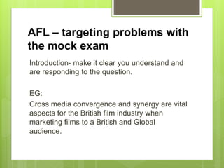 AFL – targeting problems with
the mock exam
Introduction- make it clear you understand and
are responding to the question.
EG:
Cross media convergence and synergy are vital
aspects for the British film industry when
marketing films to a British and Global
audience.
 