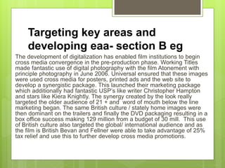 Targeting key areas and
developing eaa- section B eg
The development of digitalization has enabled film institutions to begin
cross media convergence in the pre-production phase. Working Titles
made fantastic use of digital photography with the film Atonement with
principle photography in June 2006. Universal ensured that these images
were used cross media for posters, printed ads and the web site to
develop a synergistic package. This launched their marketing package
which additionally had fantastic USP’s like writer Christopher Hampton
and stars like Kiera Knightly. The synergy created by the look really
targeted the older audience of 21 + and word of mouth below the line
marketing began. The same British culture / stately home images were
then dominant on the trailers and finally the DVD packaging resulting in a
box office success making 129 million from a budget of 30 mill. This use
of British culture also targeted the global/ international audience and as
the film is British Bevan and Fellner were able to take advantage of 25%
tax relief and use this to further develop cross media promotions.
 