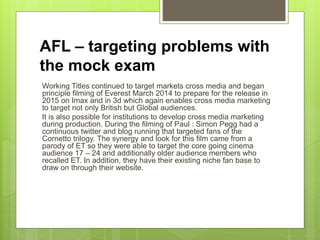 AFL – targeting problems with
the mock exam
Working Titles continued to target markets cross media and began
principle filming of Everest March 2014 to prepare for the release in
2015 on Imax and in 3d which again enables cross media marketing
to target not only British but Global audiences.
It is also possible for institutions to develop cross media marketing
during production. During the filming of Paul : Simon Pegg had a
continuous twitter and blog running that targeted fans of the
Cornetto trilogy. The synergy and look for this film came from a
parody of ET so they were able to target the core going cinema
audience 17 – 24 and additionally older audience members who
recalled ET. In addition, they have their existing niche fan base to
draw on through their website.
 