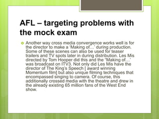 AFL – targeting problems with
the mock exam
 Another way cross media convergence works well is for
the director to make a ‘Making of…’ during production.
Some of these scenes can also be used for teaser
trailers and TV spots later in during distribution. Les Mis
directed by Tom Hooper did this and the “Making of…’
was broadcast on ITV3. Not only did Les Mis have the
director of The King’s Speech [ award winning
Momentum film] but also unique filming techniques that
encompassed singing to camera. Of course, this
additionally crossed media with the theatre and drew in
the already existing 65 million fans of the West End
show.
 