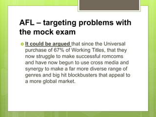 AFL – targeting problems with
the mock exam
 It could be argued that since the Universal
purchase of 67% of Working Titles, that they
now struggle to make successful romcoms
and have now begun to use cross media and
synergy to make a far more diverse range of
genres and big hit blockbusters that appeal to
a more global market.
 