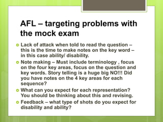 AFL – targeting problems with
the mock exam
 Lack of attack when told to read the question –
this is the time to make notes on the key word –
in this case ability/ disability.
 Note making – Must include terminology , focus
on the four key areas, focus on the question and
key words. Story telling is a huge big NO!!! Did
you have notes on the 4 key areas for each
sequence?
 What can you expect for each representation?
You should be thinking about this and revising.
 Feedback – what type of shots do you expect for
disability and ability?
 