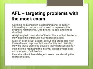 AFL – targeting problems with
the mock exam
Opening sequence: An establishing shot is quickly
followed by a master shot is used to represent the
brothers’ relationship. One brother is able and one is
disabled.
A high angled crane shot of the brothers in their bedroom.
How does this introduce their representation?
Mise en scene: Set design, colour and props and how
these develop representations of ability and disability.
How do these elements develop their representations?
Pan into the room and the internal diegetic voice over
commences - ‘kill’ brother.
How does this internal diegetic voice over develop the
representation?
 